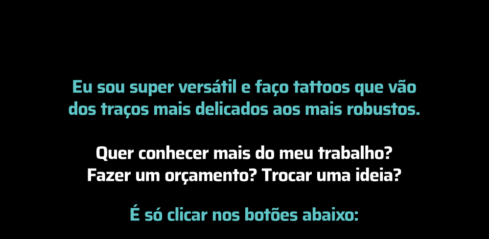 Eu sou super versátil e faço tattoos que vão dos traços mais delicados aos mais robustos. Faça seu orçamento sem compromisso.